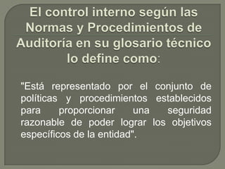 El control interno según las Normas y Procedimientos de Auditoría en su glosario técnico lo define como:"Está representado por el conjunto de políticas y procedimientos establecidos para proporcionar una seguridad razonable de poder lograr los objetivos específicos de la entidad".