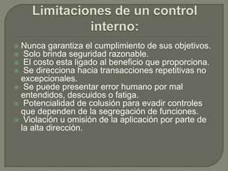 Limitaciones de un control interno:Nunca garantiza el cumplimiento de sus objetivos.  Solo brinda seguridad razonable.  El costo esta ligado al beneficio que proporciona.  Se direcciona hacia transacciones repetitivas no excepcionales.  Se puede presentar error humano por mal entendidos, descuidos o fatiga.  Potencialidad de colusión para evadir controles que dependen de la segregación de funciones.  Violación u omisión de la aplicación por parte de la alta dirección. 