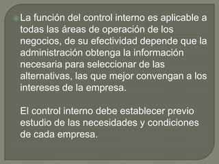 La función del control interno es aplicable a todas las áreas de operación de los negocios, de su efectividad depende que la administración obtenga la información necesaria para seleccionar de las alternativas, las que mejor convengan a los intereses de la empresa.El control interno debe establecer previo estudio de las necesidades y condiciones de cada empresa.