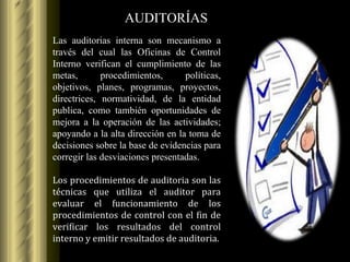 AUDITORÍAS Las auditorias interna son mecanismo a través del cual las Oficinas de Control Interno verifican el cumplimiento de las metas, procedimientos, políticas, objetivos, planes, programas, proyectos, directrices, normatividad, de la entidad publica, como también oportunidades de mejora a la operación de las actividades; apoyando a la alta dirección en la toma de decisiones sobre la base de evidencias para corregir las desviaciones presentadas. Los procedimientos de auditoria son las técnicas que utiliza el auditor para evaluar el funcionamiento de los procedimientos de control con el fin de verificar los resultados del control interno y emitir resultados de auditoria. 