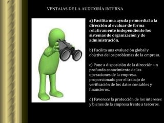 VENTAJAS DE LA AUDITORÍA INTERNA a ) Facilita una ayuda primordial a la dirección al evaluar de forma relativamente independiente los sistemas de organización y de administración. b) Facilita una evaluación global y objetiva de los problemas de la empresa. c) Pone a disposición de la dirección un profundo conocimiento de las operaciones de la empresa, proporcionado por el trabajo de verificación de los datos contables y financieros. d) Favorece la protección de los intereses y bienes de la empresa frente a terceros. 