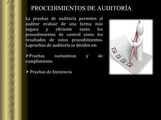 PROCEDIMIENTOS DE AUDITORÍA La pruebas de auditoría permiten al auditor evaluar de una forma más segura y eficiente tanto los procedimientos de control como los resultados de estos procedimientos. La pruebas de auditoría se dividen en: Pruebas sustantivas y de cumplimiento. Pruebas de Existencia 