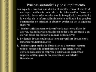 Son aquellas pruebas que diseña el auditor como el objeto de conseguir evidencia referida a la información financiera auditada. Están relacionadas con la integridad, la exactitud y la validez de la información financiera auditada. Las pruebas sustanciales se orientan a obtener evidencia de la siguiente manera: 1.  Evidencia física: permite identificar la existencia física de activos, cuantificar las unidades en poder de la empresa, y en ciertos casos especificar la calidad de los activos 2.  Evidencia documental: consistente en verificar documentos (financieros, nominas, etc.) 3.  Evidencia por medio de libros diarios y mayores: resume todo el proceso de contabilización de las operaciones contabilizadas por la empresa y además son elementos imprescindibles para la preparación de los Estados financieros Pruebas sustantivas y de cumplimiento. 