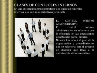 CLASES DE CONTROLES INTERNOS En una entidad podemos identificar dos clases de controles internos  que son administrativos y contable . EL CONTROL INTERNO ADMINISTRATIVO: El control interno administrativo se relaciona con la eficiencia en las operaciones establecidas por la  entidad. No esta limitado a el plan de la organización y procedimientos que se relaciona con el proceso de decisión que lleva a la autorización de intercambios. 