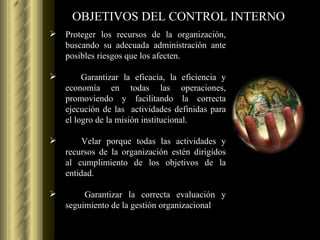 OBJETIVOS DEL CONTROL INTERNO Proteger los recursos de la organización, buscando su adecuada administración ante posibles riesgos que los afecten. Garantizar la eficacia, la eficiencia y economía en todas las operaciones, promoviendo y facilitando la correcta ejecución de las  actividades definidas para el logro de la misión institucional. Velar porque todas las actividades y recursos de la organización estén dirigidos al cumplimiento de los objetivos de la entidad. Garantizar la correcta evaluación y seguimiento de la gestión organizacional 
