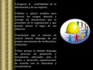 Asegurar la  confiabilidad de la información y de sus registro. Definir y aplicar medidas para prevenir los riesgos, detectar y corregir las desviaciones que se presenten en la organización y que puedan afectar el logro de sus objetivos. Garantizar que el sistema de control Interno disponga de sus propios mecanismos de verificación y evaluación. Velar porque la entidad disponga de procesos de planeación y mecanismos adecuados para el diseño y desarrollo organizacional, de acuerdo con su naturaleza y características. 