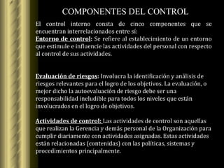 COMPONENTES DEL  CONTROL El control interno consta de cinco componentes que se encuentran interrelacionados entre sí: Entorno de control :  Se refiere al establecimiento de un entorno que estimule e influencie las actividades del personal con respecto al control de sus actividades. Evaluación de riesgos :  Involucra la identificación y análisis de riesgos relevantes para el logro de los objetivos.   La evaluación, o mejor dicho la autoevaluación de riesgo debe ser una responsabilidad ineludible para todos los niveles que están involucrados en el logro de objetivos. Actividades de control:   Las actividades de control son aquellas que realizan la Gerencia y demás personal de la Organización para cumplir diariamente con actividades asignadas. Estas actividades están relacionadas (contenidas) con las políticas, sistemas y procedimientos principalmente.   