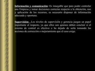Información y comunicación :  Es innegable que para poder controlar una Empresa y tomar decisiones correctas respecto a la obtención, uso y aplicación de los recursos, es necesario disponer de información adecuada y oportuna.  Supervisión:  Los niveles de supervisión y gerencia juegan un papel importante al respecto, ya que ellos son quienes deben concluir si el sistema de control es efectivo o ha dejado de serlo tomando las acciones de corrección o mejoramiento que el caso exige.  