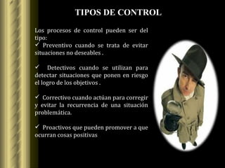 TIPOS DE CONTROL Los procesos de control pueden ser del tipo: Preventivo cuando se trata de evitar situaciones no deseables . Detectivos cuando se utilizan para detectar situaciones que ponen en riesgo el logro de los objetivos . Correctivo cuando actúan para corregir y evitar la recurrencia de una situación problemática.  Proactivos que pueden promover a que ocurran cosas positivas 