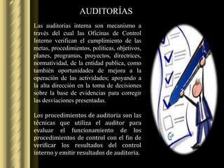 AUDITORÍAS
Las auditorias interna son mecanismo a
través del cual las Oficinas de Control
Interno verifican el cumplimiento de las
metas, procedimientos, políticas, objetivos,
planes, programas, proyectos, directrices,
normatividad, de la entidad publica, como
también oportunidades de mejora a la
operación de las actividades; apoyando a
la alta dirección en la toma de decisiones
sobre la base de evidencias para corregir
las desviaciones presentadas.

Los procedimientos de auditoria son las
técnicas que utiliza el auditor para
evaluar el funcionamiento de los
procedimientos de control con el fin de
verificar los resultados del control
interno y emitir resultados de auditoria.
 
