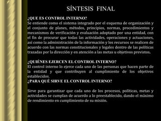 SÍNTESIS FINAL
¿QUE ES CONTROL INTERNO?
Se entiende como el sistema integrado por el esquema de organización y
el conjunto de planes, métodos, principios, normas, procedimientos y
mecanismos de verificación y evaluación adoptado por una entidad, con
el fin de procurar que todas las actividades, operaciones y actuaciones,
así como la administración de la información y los recursos se realicen de
acuerdo con las normas constitucionales y legales dentro de las políticas
trazadas por la dirección y en atención a las metas u objetivos previstos.

¿QUIÉNES EJERCEN EL CONTROL INTERNO?
El control interno lo ejerce cada uno de las personas que hacen parte de
la entidad y que contribuyen al cumplimiento de los objetivos
establecidos.
¿PARA QUÉ SIRVE EL CONTROL INTERNO?

Sirve para garantizar que cada uno de los procesos, políticas, metas y
actividades se cumplan de acuerdo a lo preestablecido, dando el máximo
de rendimiento en cumplimiento de su misión.
 