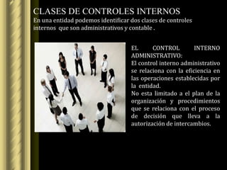 CLASES DE CONTROLES INTERNOS
En una entidad podemos identificar dos clases de controles
internos que son administrativos y contable .


                                   EL      CONTROL         INTERNO
                                   ADMINISTRATIVO:
                                   El control interno administrativo
                                   se relaciona con la eficiencia en
                                   las operaciones establecidas por
                                   la entidad.
                                   No esta limitado a el plan de la
                                   organización y procedimientos
                                   que se relaciona con el proceso
                                   de decisión que lleva a la
                                   autorización de intercambios.
 