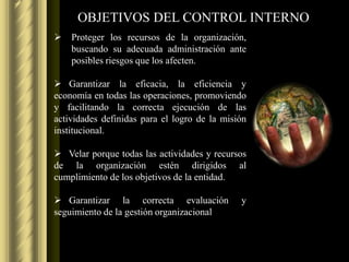 OBJETIVOS DEL CONTROL INTERNO
   Proteger los recursos de la organización,
    buscando su adecuada administración ante
    posibles riesgos que los afecten.

 Garantizar la eficacia, la eficiencia y
economía en todas las operaciones, promoviendo
y facilitando la correcta ejecución de las
actividades definidas para el logro de la misión
institucional.

 Velar porque todas las actividades y recursos
de la organización estén dirigidos al
cumplimiento de los objetivos de la entidad.

 Garantizar la correcta evaluación           y
seguimiento de la gestión organizacional
 