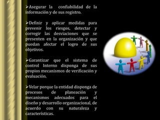 Asegurar la confiabilidad de la
información y de sus registro.

Definir y aplicar medidas para
prevenir los riesgos, detectar y
corregir las desviaciones que se
presenten en la organización y que
puedan afectar el logro de sus
objetivos.

Garantizar que el sistema de
control Interno disponga de sus
propios mecanismos de verificación y
evaluación.

Velar porque la entidad disponga de
procesos      de     planeación      y
mecanismos adecuados para el
diseño y desarrollo organizacional, de
acuerdo con su naturaleza y
características.
 