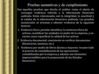 Pruebas sustantivas y de cumplimiento.
Son aquellas pruebas que diseña el auditor como el objeto de
   conseguir evidencia referida a la información financiera
   auditada. Están relacionadas con la integridad, la exactitud y
   la validez de la información financiera auditada. Las pruebas
   sustanciales se orientan a obtener evidencia de la siguiente
   manera:
1. Evidencia física: permite identificar la existencia física de
    activos, cuantificar las unidades en poder de la empresa, y en
    ciertos casos especificar la calidad de los activos
2. Evidencia documental: consistente en verificar documentos
    (financieros, nominas, etc.)
3. Evidencia por medio de libros diarios y mayores: resume todo
    el proceso de contabilización de las operaciones
    contabilizadas por la empresa y además son elementos
    imprescindibles para la preparación de los Estados
    financieros
 