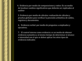 4. Evidencia por medio de comparaciones y ratios: Es un medio
 de localizar cambios significativos que deberán ser explicados al
 auditor

5. Evidencia por medio de cálculos: realización de cálculos y
pruebas globales para verificar la precisión aritmética de saldos,
registros y documentos.

6. Evidencia verbal: por medio de preguntas a empleados y
ejecutivos.

7. El control interno como evidencia: es un medio de obtener
evidencia sustantiva y al mismo tiempo de determinar el alcance
e intensidad con el que se deben aplicar los otros tipos de
evidencia indicados
 