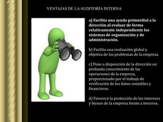 VENTAJAS DE LA AUDITORÍA INTERNA

                 a) Facilita una ayuda primordial a la
                 dirección al evaluar de forma
                 relativamente independiente los
                 sistemas de organización y de
                 administración.

                 b) Facilita una evaluación global y
                 objetiva de los problemas de la empresa.

                 c) Pone a disposición de la dirección un
                 profundo conocimiento de las
                 operaciones de la empresa,
                 proporcionado por el trabajo de
                 verificación de los datos contables y
                 financieros.

                 d) Favorece la protección de los intereses
                 y bienes de la empresa frente a terceros.
 