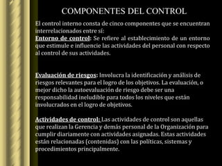 COMPONENTES DEL CONTROL
El control interno consta de cinco componentes que se encuentran
interrelacionados entre sí:
Entorno de control: Se refiere al establecimiento de un entorno
que estimule e influencie las actividades del personal con respecto
al control de sus actividades.


Evaluación de riesgos: Involucra la identificación y análisis de
riesgos relevantes para el logro de los objetivos. La evaluación, o
mejor dicho la autoevaluación de riesgo debe ser una
responsabilidad ineludible para todos los niveles que están
involucrados en el logro de objetivos.

Actividades de control: Las actividades de control son aquellas
que realizan la Gerencia y demás personal de la Organización para
cumplir diariamente con actividades asignadas. Estas actividades
están relacionadas (contenidas) con las políticas, sistemas y
procedimientos principalmente.
 