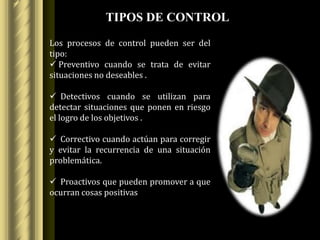 TIPOS DE CONTROL
Los procesos de control pueden ser del
tipo:
 Preventivo cuando se trata de evitar
situaciones no deseables .

 Detectivos cuando se utilizan para
detectar situaciones que ponen en riesgo
el logro de los objetivos .

 Correctivo cuando actúan para corregir
y evitar la recurrencia de una situación
problemática.

 Proactivos que pueden promover a que
ocurran cosas positivas
 