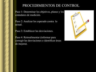 PROCEDIMIENTOS DE CONTROL
Paso 1: Determinar los objetivos, planes y los
estándares de medición.

Paso 2: Analizar los esperado contra lo
actual.

Paso 3: Establecer las desviaciones.

Paso 4: Retroalimentar (informar para
corregir las desviaciones o identificar áreas
de mejora).
 