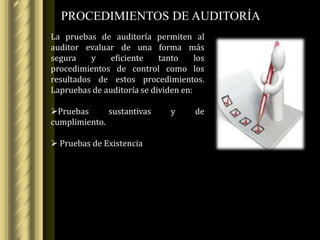 PROCEDIMIENTOS DE AUDITORÍA
La pruebas de auditoría permiten al
auditor evaluar de una forma más
segura    y    eficiente    tanto     los
procedimientos de control como los
resultados de estos procedimientos.
Lapruebas de auditoría se dividen en:

Pruebas      sustantivas       y     de
cumplimiento.

 Pruebas de Existencia
 