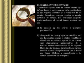EL CONTROL INTERNO CONTABLE
 Comprende aquella parte del control interno que
influye directa o indirectamente en la con-fiabilidad
de los registros contables y la veracidad de los
estados financieros, cuentas anuales o estados
contables de síntesis. Las finalidades asignadas
tradi-cionalmente al control interno contable son
dos.

a) la custodia de      los activos     o   elementos
   patrimoniales

b) salvaguardar los datos y registros contables, para
    que las cuentas anuales o estados contables de
    síntesis que se elaboren a partir de los mismos
    sean efectivamente representativos de la
    realidad económico-financiera de la empresa.
    Habrá de estar diseñado de tal modo que permita
    detectar errores e irregularidades con el fin de
    que llegue fidedigna y puntualmente a los
    centros de decisión de la empresa.
 