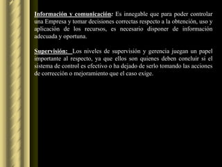 Información y comunicación: Es innegable que para poder controlar
una Empresa y tomar decisiones correctas respecto a la obtención, uso y
aplicación de los recursos, es necesario disponer de información
adecuada y oportuna.

Supervisión: Los niveles de supervisión y gerencia juegan un papel
importante al respecto, ya que ellos son quienes deben concluir si el
sistema de control es efectivo o ha dejado de serlo tomando las acciones
de corrección o mejoramiento que el caso exige.
 