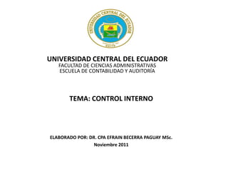 UNIVERSIDAD CENTRAL DEL ECUADOR
   FACULTAD DE CIENCIAS ADMINISTRATIVAS
   ESCUELA DE CONTABILIDAD Y AUDITORÍA



       TEMA: CONTROL INTERNO




ELABORADO POR: DR. CPA EFRAIN BECERRA PAGUAY MSc.
                 Noviembre 2011
 