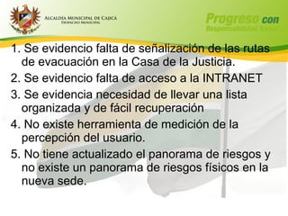1. Se evidencio falta de señalización de las rutas
  de evacuación en la Casa de la Justicia.
2. Se evidencio falta de acceso a la INTRANET
3. Se evidencia necesidad de llevar una lista
  organizada y de fácil recuperación
4. No existe herramienta de medición de la
  percepción del usuario.
5. No tiene actualizado el panorama de riesgos y
  no existe un panorama de riesgos físicos en la
  nueva sede.
 