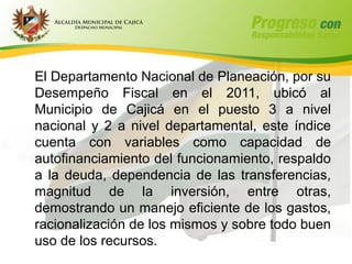 El Departamento Nacional de Planeación, por su
Desempeño Fiscal en el 2011, ubicó al
Municipio de Cajicá en el puesto 3 a nivel
nacional y 2 a nivel departamental, este índice
cuenta con variables como capacidad de
autofinanciamiento del funcionamiento, respaldo
a la deuda, dependencia de las transferencias,
magnitud de la inversión, entre otras,
demostrando un manejo eficiente de los gastos,
racionalización de los mismos y sobre todo buen
uso de los recursos.
 