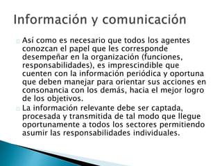 Así como es necesario que todos los agentes 
conozcan el papel que les corresponde 
desempeñar en la organización (funciones, 
responsabilidades), es imprescindible que 
cuenten con la información periódica y oportuna 
que deben manejar para orientar sus acciones en 
consonancia con los demás, hacia el mejor logro 
de los objetivos. 
La información relevante debe ser captada, 
procesada y transmitida de tal modo que llegue 
oportunamente a todos los sectores permitiendo 
asumir las responsabilidades individuales. 
 