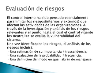 El control interno ha sido pensado esencialmente 
para limitar los riesgos(internos y externos) que 
afectan las actividades de las organizaciones. A 
través de la investigación y análisis de los riesgos 
relevantes y el punto hasta el cual el control vigente 
los neutraliza se evalúa la vulnerabilidad del 
sistema. 
Una vez identificados los riesgos, el análisis de los 
riesgos incluirá: 
· Una estimación de su importancia / trascendencia. 
· Una evaluación de la probabilidad / frecuencia. 
· Una definición del modo en que habrán de manejarse. 
 
