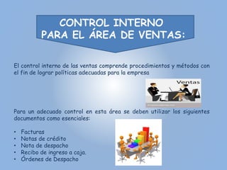 CONTROL INTERNO 
PARA EL ÁREA DE VENTAS: 
El control interno de las ventas comprende procedimientos y métodos con 
el fin de lograr políticas adecuadas para la empresa 
Para un adecuado control en esta área se deben utilizar los siguientes 
documentos como esenciales: 
• Facturas 
• Notas de crédito 
• Nota de despacho 
• Recibo de ingreso a caja. 
• Órdenes de Despacho 
 
