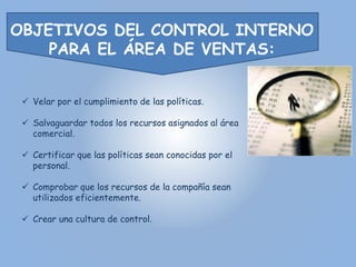 OBJETIVOS DEL CONTROL INTERNO 
PARA EL ÁREA DE VENTAS: 
 Velar por el cumplimiento de las políticas. 
 Salvaguardar todos los recursos asignados al área 
comercial. 
 Certificar que las políticas sean conocidas por el 
personal. 
 Comprobar que los recursos de la compañía sean 
utilizados eficientemente. 
 Crear una cultura de control. 
 