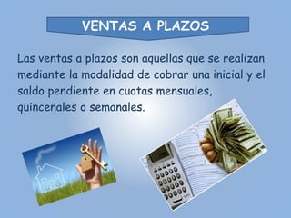 VENTAS A PLAZOS 
Las ventas a plazos son aquellas que se realizan 
mediante la modalidad de cobrar una inicial y el 
saldo pendiente en cuotas mensuales, 
quincenales o semanales. 
 