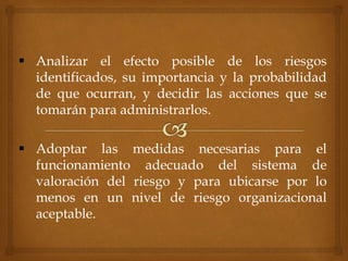  Analizar el efecto posible de los riesgos
identificados, su importancia y la probabilidad
de que ocurran, y decidir las acciones que se
tomarán para administrarlos.
 Adoptar las medidas necesarias para el
funcionamiento adecuado del sistema de
valoración del riesgo y para ubicarse por lo
menos en un nivel de riesgo organizacional
aceptable.
 
