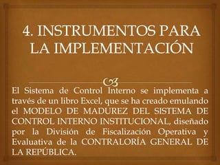 El Sistema de Control Interno se implementa a
través de un libro Excel, que se ha creado emulando
el MODELO DE MADUREZ DEL SISTEMA DE
CONTROL INTERNO INSTITUCIONAL, diseñado
por la División de Fiscalización Operativa y
Evaluativa de la CONTRALORÍA GENERAL DE
LA REPÚBLICA.
 