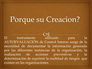 El instrumento utilizado para la
AUTOEVALUACIÓN de Control Interno surge de la
necesidad de documentar la información generada
por las diferentes instancias de la organización, la
realización de acciones preventivas y la
determinación de suprimir la multitud de riesgos que
existen en las organizaciones.
 