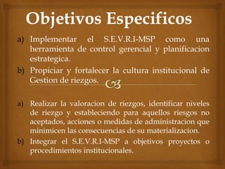 a) Implementar el S.E.V.R.I-MSP como una
herramienta de control gerencial y planificacion
estrategica.
b) Propiciar y fortalecer la cultura institucional de
Gestion de riezgos.
a) Realizar la valoracion de riezgos, identificar niveles
de riezgo y estableciendo para aquellos riesgos no
aceptados, acciones o medidas de administracion que
minimicen las consecuencias de su materializacion.
b) Integrar el S.E.V.R.I-MSP a objetivos proyectos o
procedimientos institucionales.
 