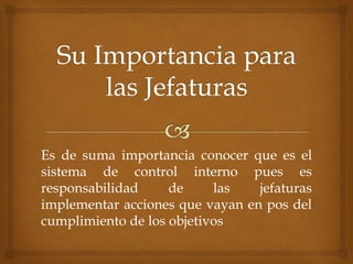 Es de suma importancia conocer que es el
sistema de control interno pues es
responsabilidad de las jefaturas
implementar acciones que vayan en pos del
cumplimiento de los objetivos
 
