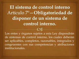 Los entes y órganos sujetos a esta Ley dispondrán
de sistemas de control interno, los cuales deberán
ser aplicables, completos, razonables, integrados y
congruentes con sus competencias y atribuciones
institucionales.
 