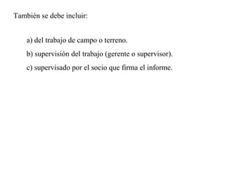 a) del trabajo de campo o terreno.
b) supervisión del trabajo (gerente o supervisor).
c) supervisado por el socio que firma el informe.
También se debe incluir:
 