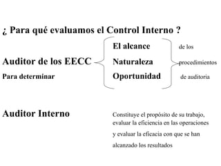 ¿ Para qué evaluamos el Control Interno ?
El alcance de los
Auditor de los EECC Naturaleza procedimientos
Para determinar Oportunidad de auditoria
Auditor Interno Constituye el propósito de su trabajo,
evaluar la eficiencia en las operaciones
y evaluar la eficacia con que se han
alcanzado los resultados
 