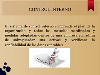 CONTROL INTERNO
El sistema de control interno comprende el plan de la 
organización  y  todos  los  métodos  coordinados  y 
medidas  adoptadas  dentro  de  una  empresa  con  el  fin 
de  salvaguardar  sus  activos  y  verificara  la 
confiabilidad de los datos contables.
 