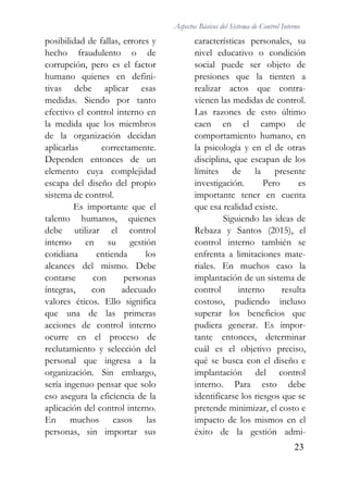 Aspectos Básicos del Sistema de Control Interno
23
posibilidad de fallas, errores y
hecho fraudulento o de
corrupción, pero es el factor
humano quienes en defini-
tivas debe aplicar esas
medidas. Siendo por tanto
efectivo el control interno en
la medida que los miembros
de la organización decidan
aplicarlas correctamente.
Dependen entonces de un
elemento cuya complejidad
escapa del diseño del propio
sistema de control.
Es importante que el
talento humanos, quienes
debe utilizar el control
interno en su gestión
cotidiana entienda los
alcances del mismo. Debe
contarse con personas
íntegras, con adecuado
valores éticos. Ello significa
que una de las primeras
acciones de control interno
ocurre en el proceso de
reclutamiento y selección del
personal que ingresa a la
organización. Sin embargo,
sería ingenuo pensar que solo
eso asegura la eficiencia de la
aplicación del control interno.
En muchos casos las
personas, sin importar sus
características personales, su
nivel educativo o condición
social puede ser objeto de
presiones que la tienten a
realizar actos que contra-
vienen las medidas de control.
Las razones de esto último
caen en el campo de
comportamiento humano, en
la psicología y en el de otras
disciplina, que escapan de los
límites de la presente
investigación. Pero es
importante tener en cuenta
que esa realidad existe.
Siguiendo las ideas de
Rebaza y Santos (2015), el
control interno también se
enfrenta a limitaciones mate-
riales. En muchos caso la
implantación de un sistema de
control interno resulta
costoso, pudiendo incluso
superar los beneficios que
pudiera generar. Es impor-
tante entonces, determinar
cuál es el objetivo preciso,
qué se busca con el diseño e
implantación del control
interno. Para esto debe
identificarse los riesgos que se
pretende minimizar, el costo e
impacto de los mismos en el
éxito de la gestión admi-
 