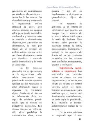 Aspectos Básicos del Sistema de Control Interno
31
generación de conocimiento
que coadyuva al crecimiento y
desarrollo de las mismas. En
el medio interno y externo de
la organización existen
infinidad de datos, que
estando aislados no agregan
valor, pero siendo manejados,
combinados y transformados
de acuerdo a determinados
objetivos, son convertidos en
información, la cual por
medio de un proceso de
análisis crítico permite obte-
ner el conocimiento necesario
para fortalecer la comuni-
cación institucional y la toma
de decisiones.
En los procesos
generados por las operaciones
de la organización, debe
existir mecanismo que
permitan de manera oportuna
verificar que los resultados se
están alcanzando según lo
esperado. De constatarse
alguna desviación el sistema
de información debe ser
capaz de señalarlo, permi-
tiendo que se tomen los
correctivos necesarios. Ese
mismo sistema de informa-
ción debe posibilitar la
comunicación clara, trans-
parente y ágil de los
involucrados en el proceso o
procedimiento objeto de
control.
Es necesaria la
existencia de un sistema de
información que permita, en
tiempo real, el manejo de
reporte e informes útiles para
la toma de decisión. Este
sistema debe permitir la
adecuada captura de datos,
procesamiento, transmisión y
gestión de los reportes de
forma tal que los resultados
mostrados en los mismos
sean confiables, transparentes,
exactos y oportunos.
Supervisión, segui-
miento o monitoreo. Las
actividades que rutinaria-
mente se ejecuta en una
organización y las cuales son
objeto del sistema de control
interno, deben ser moni-
toreadas constantemente para
verificar que el mismo esté
funcionando adecuadamente,
es decir según lo planificado.
Esta situación es impres-
cindible para el manejo de los
riesgos.
De lo antes señalado
se desprende que el mo-
 