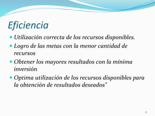 11
Eficiencia
 Utilización correcta de los recursos disponibles.
 Logro de las metas con la menor cantidad de
recursos
 Obtener los mayores resultados con la mínima
inversión
 Optima utilización de los recursos disponibles para
la obtención de resultados deseados"
 