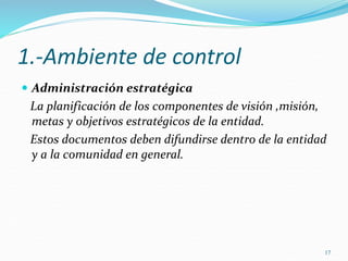 17
1.-Ambiente de control
 Administración estratégica
La planificación de los componentes de visión ,misión,
metas y objetivos estratégicos de la entidad.
Estos documentos deben difundirse dentro de la entidad
y a la comunidad en general.
 