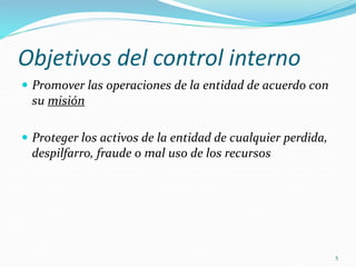 5
Objetivos del control interno
 Promover las operaciones de la entidad de acuerdo con
su misión
 Proteger los activos de la entidad de cualquier perdida,
despilfarro, fraude o mal uso de los recursos
 