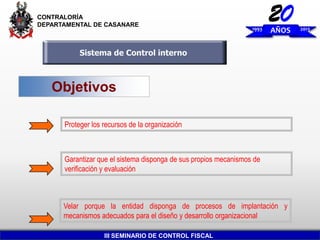 CONTRALORÍA
DEPARTAMENTAL DE CASANARE

1993

20
AÑOS

Sistema de Control interno

Objetivos
Proteger los recursos de la organización

Garantizar que el sistema disponga de sus propios mecanismos de
verificación y evaluación

Velar porque la entidad disponga de procesos de implantación y
mecanismos adecuados para el diseño y desarrollo organizacional
III SEMINARIO DE CONTROL FISCAL

2013

 